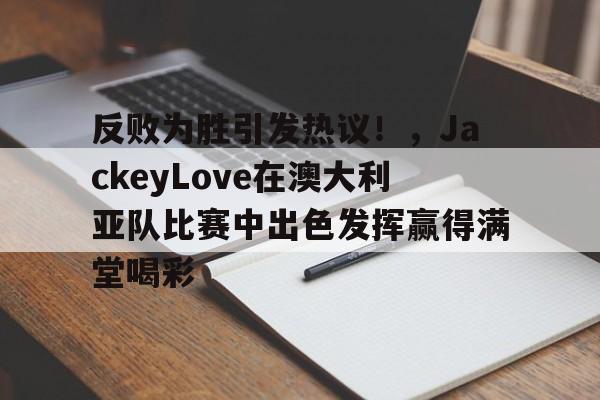 亚博-反败为胜引发热议！，JackeyLove在澳大利亚队比赛中出色发挥赢得满堂喝彩-亚博